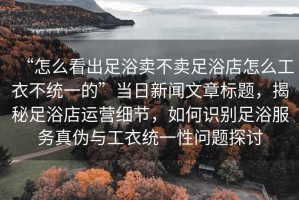 “怎么看出足浴賣不賣足浴店怎么工衣不統(tǒng)一的”當(dāng)日新聞文章標(biāo)題，揭秘足浴店運營細節(jié)，如何識別足浴服務(wù)真?zhèn)闻c工衣統(tǒng)一性問題探討
