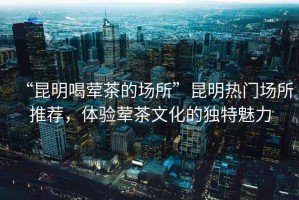 “昆明喝葷茶的場(chǎng)所”昆明熱門場(chǎng)所推薦，體驗(yàn)葷茶文化的獨(dú)特魅力