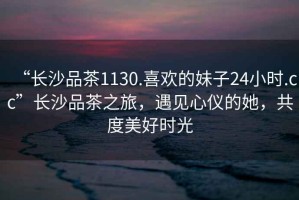 “長沙品茶1130.喜歡的妹子24小時.cc”長沙品茶之旅，遇見心儀的她，共度美好時光