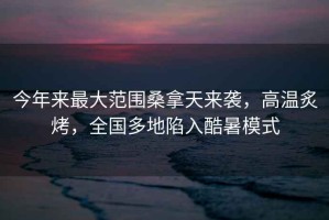 今年來最大范圍桑拿天來襲，高溫炙烤，全國多地陷入酷暑模式