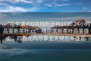 “哈爾濱400塊錢附近約1130.24小時(shí)品鑒新茶葉.cc”哈爾濱新茶葉品鑒盛會(huì)，四百元內(nèi)盡享全天候品茶盛宴