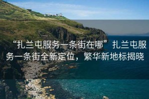 “扎蘭屯服務(wù)一條街在哪”扎蘭屯服務(wù)一條街全新定位，繁華新地標(biāo)揭曉