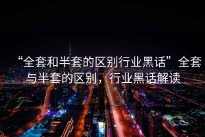 “全套和半套的區(qū)別行業(yè)黑話”全套與半套的區(qū)別，行業(yè)黑話解讀