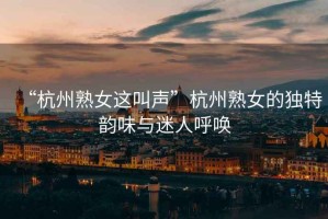“杭州熟女這叫聲”杭州熟女的獨(dú)特韻味與迷人呼喚