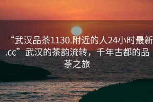 “武漢品茶1130.附近的人24小時(shí)最新.cc”武漢的茶韻流轉(zhuǎn)，千年古都的品茶之旅