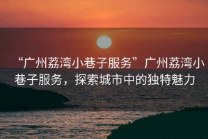 “廣州荔灣小巷子服務(wù)”廣州荔灣小巷子服務(wù)，探索城市中的獨(dú)特魅力
