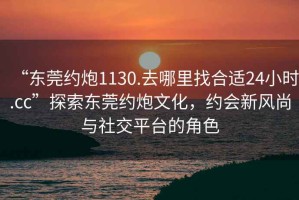 “東莞約炮1130.去哪里找合適24小時.cc”探索東莞約炮文化，約會新風尚與社交平臺的角色