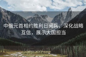 中俄元首相約勝利日閱兵，深化戰(zhàn)略互信，展示大國(guó)擔(dān)當(dāng)