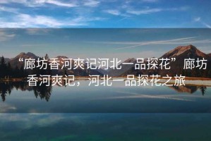 “廊坊香河爽記河北一品探花”廊坊香河爽記，河北一品探花之旅