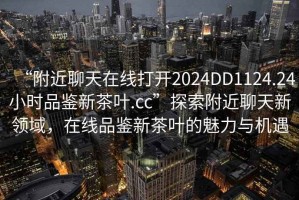 “附近聊天在線打開2024DD1124.24小時品鑒新茶葉.cc”探索附近聊天新領(lǐng)域，在線品鑒新茶葉的魅力與機遇
