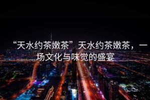 “天水約茶嫩茶”天水約茶嫩茶，一場文化與味覺的盛宴