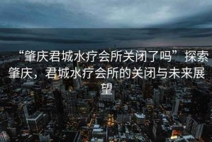 “肇慶君城水療會(huì)所關(guān)閉了嗎”探索肇慶，君城水療會(huì)所的關(guān)閉與未來(lái)展望