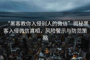 “黑客教你入侵別人的微信”揭秘黑客入侵微信真相，風險警示與防范策略