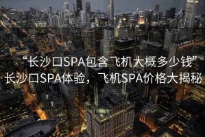 “長沙口SPA包含飛機(jī)大概多少錢”長沙口SPA體驗(yàn)，飛機(jī)SPA價(jià)格大揭秘