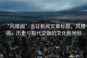 “風樓閣”當日新聞文章標題，風樓閣，歷史與現(xiàn)代交融的文化新地標