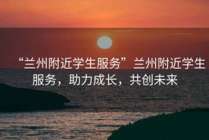 “蘭州附近學(xué)生服務(wù)”蘭州附近學(xué)生服務(wù)，助力成長，共創(chuàng)未來