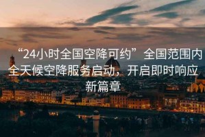 “24小時全國空降可約”全國范圍內(nèi)全天候空降服務啟動，開啟即時響應新篇章