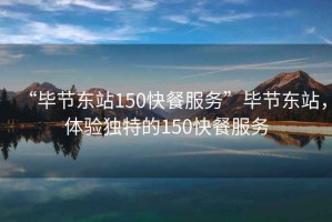 “畢節(jié)東站150快餐服務(wù)”畢節(jié)東站，體驗(yàn)獨(dú)特的150快餐服務(wù)