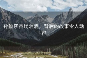 孫穎莎賽場(chǎng)淚灑，背后的故事令人動(dòng)容