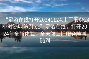 “足浴在線打開(kāi)20241124.上門服務(wù)24小時(shí)隨叫隨到.cc”足浴在線，打開(kāi)2024年全新體驗(yàn)，全天候上門服務(wù)隨叫隨到