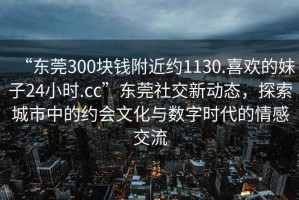 “東莞300塊錢附近約1130.喜歡的妹子24小時.cc”東莞社交新動態(tài)，探索城市中的約會文化與數(shù)字時代的情感交流