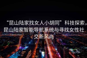 “昆山陸家找女人小胡同”科技探索，昆山陸家智能導航系統(tǒng)與尋找女性社交新風尚
