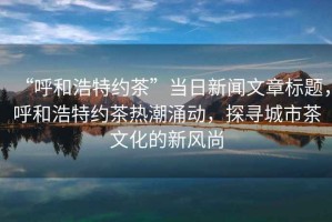 “呼和浩特約茶”當(dāng)日新聞文章標(biāo)題，呼和浩特約茶熱潮涌動，探尋城市茶文化的新風(fēng)尚