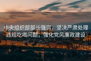 中央組織部部長強調，堅決嚴肅處理違規(guī)吃喝問題，強化黨風廉政建設