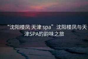 “沈陽樓鳳 天津 spa”沈陽樓鳳與天津SPA的韻味之旅