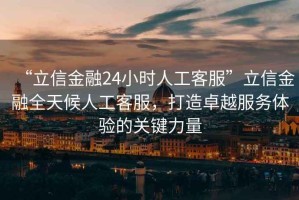 “立信金融24小時人工客服”立信金融全天候人工客服，打造卓越服務體驗的關(guān)鍵力量