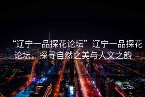 “遼寧一品探花論壇”遼寧一品探花論壇，探尋自然之美與人文之韻