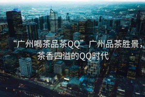 “廣州喝茶品茶QQ”廣州品茶勝景，茶香四溢的QQ時(shí)代