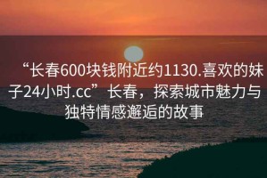 “長(zhǎng)春600塊錢附近約1130.喜歡的妹子24小時(shí).cc”長(zhǎng)春，探索城市魅力與獨(dú)特情感邂逅的故事
