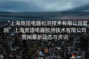 “上海竟田電器檢測技術(shù)有限公司官網(wǎng)”上海竟田電器檢測技術(shù)有限公司官網(wǎng)最新動態(tài)與資訊