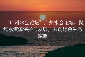 “廣州水會(huì)論壇”廣州水會(huì)論壇，聚焦水資源保護(hù)與發(fā)展，共創(chuàng)綠色生態(tài)家園