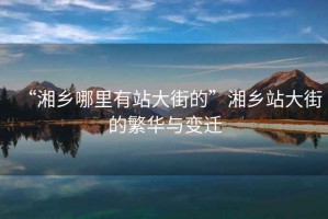 “湘鄉(xiāng)哪里有站大街的”湘鄉(xiāng)站大街的繁華與變遷
