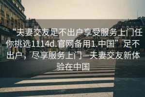 “夫妻交友足不出戶享受服務(wù)上門任你挑選1114d.官網(wǎng)備用1.中國”足不出戶，盡享服務(wù)上門—夫妻交友新體驗在中國