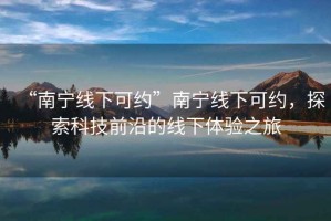 “南寧線下可約”南寧線下可約，探索科技前沿的線下體驗(yàn)之旅
