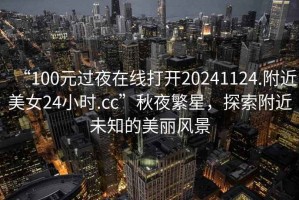 “100元過夜在線打開20241124.附近美女24小時(shí).cc”秋夜繁星，探索附近未知的美麗風(fēng)景