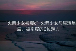 “火箭少女被爆c”火箭少女與璀璨星辰，被引爆的C位魅力