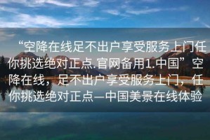 “空降在線足不出戶享受服務上門任你挑選絕對正點.官網(wǎng)備用1.中國”空降在線，足不出戶享受服務上門，任你挑選絕對正點—中國美景在線體驗
