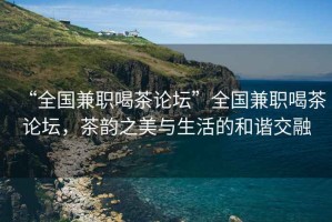 “全國兼職喝茶論壇”全國兼職喝茶論壇，茶韻之美與生活的和諧交融