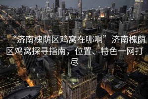 “濟(jì)南槐蔭區(qū)雞窩在哪啊”濟(jì)南槐蔭區(qū)雞窩探尋指南，位置、特色一網(wǎng)打盡