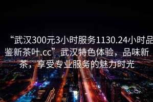“武漢300元3小時服務1130.24小時品鑒新茶葉.cc”武漢特色體驗，品味新茶，享受專業(yè)服務的魅力時光