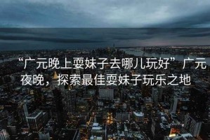 “廣元晚上耍妹子去哪兒玩好”廣元夜晚，探索最佳耍妹子玩樂(lè)之地