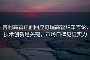 吉利高管正面回應奇瑞高管爛車言論，技術(shù)創(chuàng)新是關(guān)鍵，市場口碑見證實力
