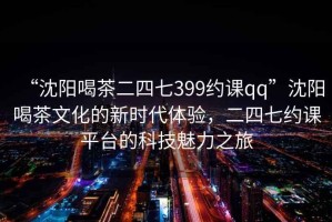 “沈陽喝茶二四七399約課qq”沈陽喝茶文化的新時代體驗，二四七約課平臺的科技魅力之旅