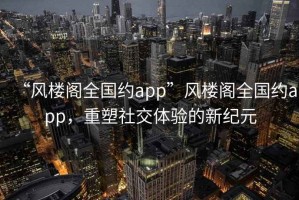 “風(fēng)樓閣全國(guó)約app”風(fēng)樓閣全國(guó)約app，重塑社交體驗(yàn)的新紀(jì)元