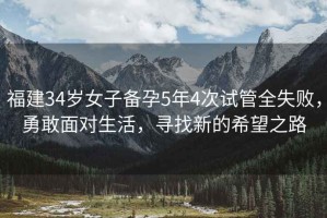 福建34歲女子備孕5年4次試管全失敗，勇敢面對(duì)生活，尋找新的希望之路