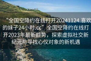 “全國空降約在線打開20241124.喜歡的妹子24小時(shí).cc”全國空降約在線打開2023年最新趨勢(shì)，探索虛擬社交新紀(jì)元與尋找心儀對(duì)象的新機(jī)遇